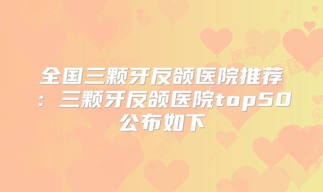 全国三颗牙反颌医院推荐：三颗牙反颌医院top50公布如下