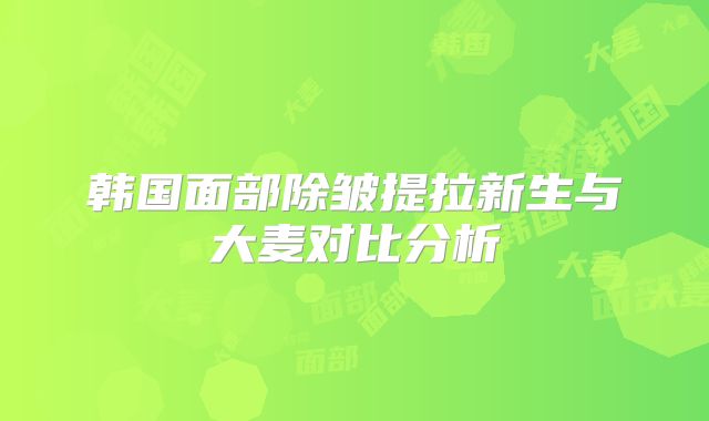 韩国面部除皱提拉新生与大麦对比分析