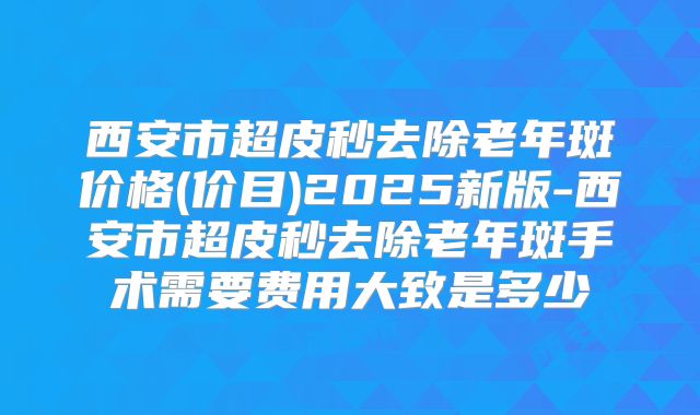 西安市超皮秒去除老年斑价格(价目)2025新版-西安市超皮秒去除老年斑手术需要费用大致是多少