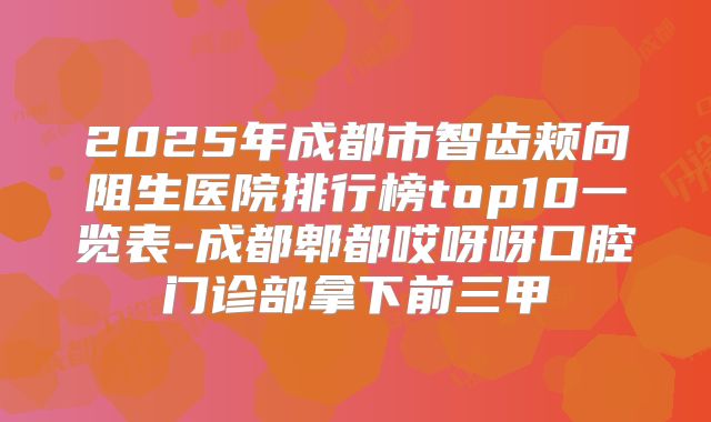 2025年成都市智齿颊向阻生医院排行榜top10一览表-成都郫都哎呀呀口腔门诊部拿下前三甲