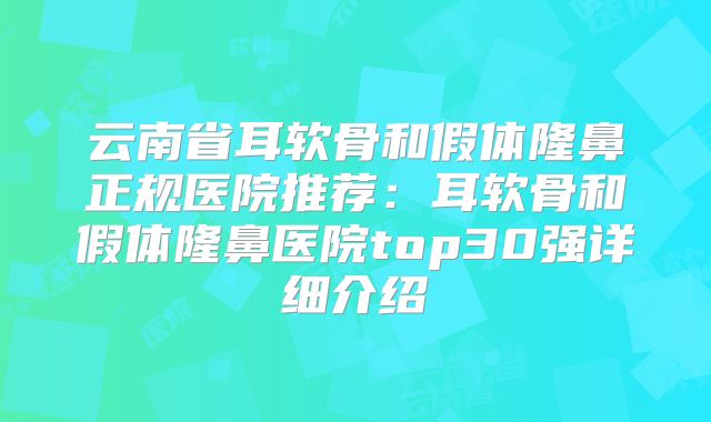 云南省耳软骨和假体隆鼻正规医院推荐：耳软骨和假体隆鼻医院top30强详细介绍