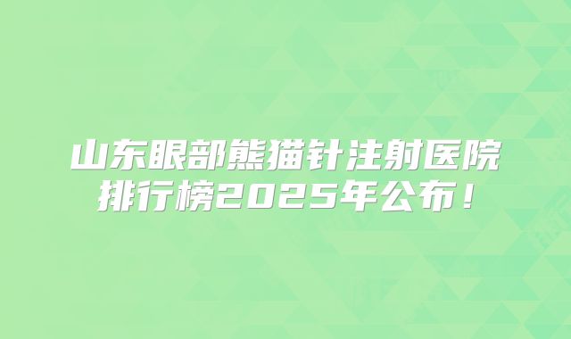 山东眼部熊猫针注射医院排行榜2025年公布！