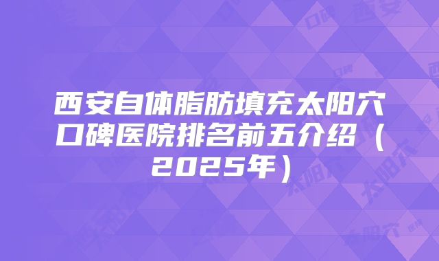 西安自体脂肪填充太阳穴口碑医院排名前五介绍（2025年）