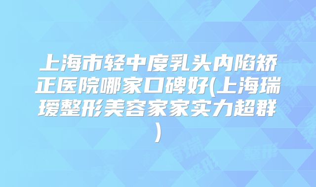 上海市轻中度乳头内陷矫正医院哪家口碑好(上海瑞瑷整形美容家家实力超群)