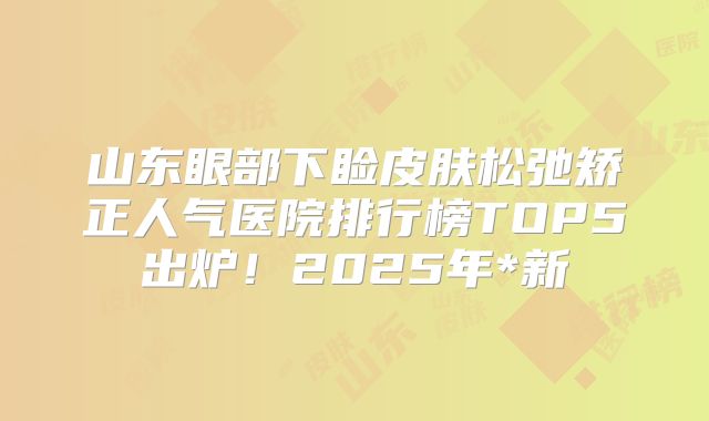 山东眼部下睑皮肤松弛矫正人气医院排行榜TOP5出炉！2025年*新