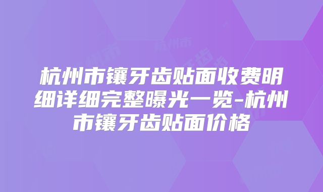 杭州市镶牙齿贴面收费明细详细完整曝光一览-杭州市镶牙齿贴面价格