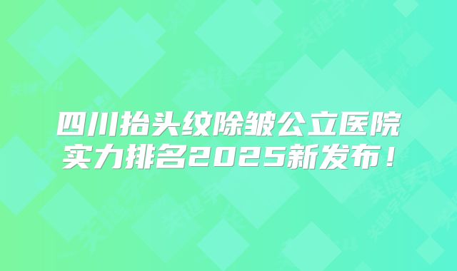 四川抬头纹除皱公立医院实力排名2025新发布！
