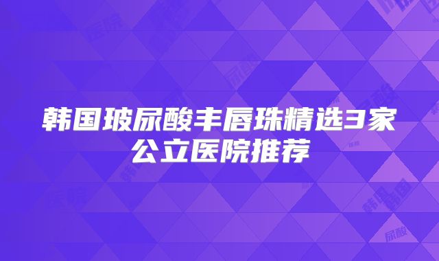 韩国玻尿酸丰唇珠精选3家公立医院推荐