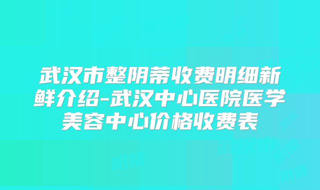 武汉市整阴蒂收费明细新鲜介绍-武汉中心医院医学美容中心价格收费表