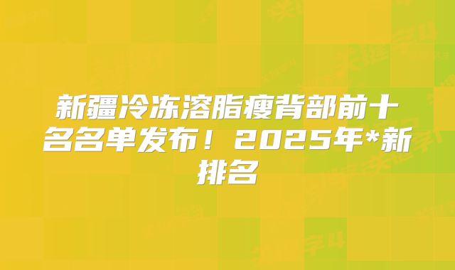 新疆冷冻溶脂瘦背部前十名名单发布！2025年*新排名