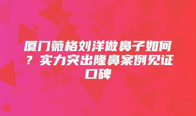 厦门薇格刘洋做鼻子如何？实力突出隆鼻案例见证口碑