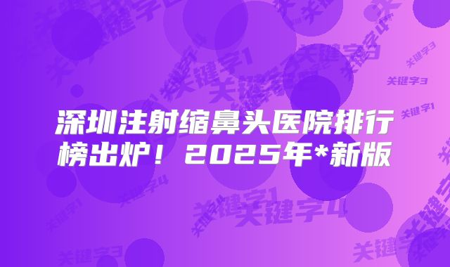 深圳注射缩鼻头医院排行榜出炉！2025年*新版