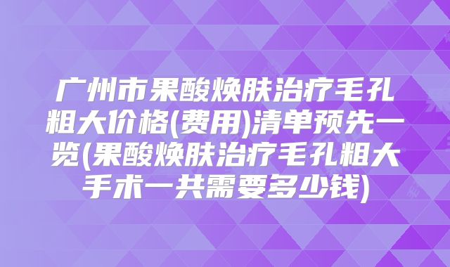 广州市果酸焕肤治疗毛孔粗大价格(费用)清单预先一览(果酸焕肤治疗毛孔粗大手术一共需要多少钱)