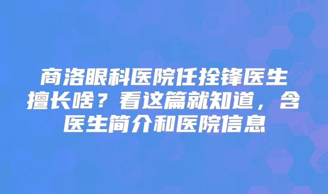 商洛眼科医院任拴锋医生擅长啥？看这篇就知道，含医生简介和医院信息