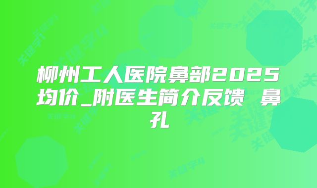 柳州工人医院鼻部2025均价_附医生简介反馈 鼻孔
