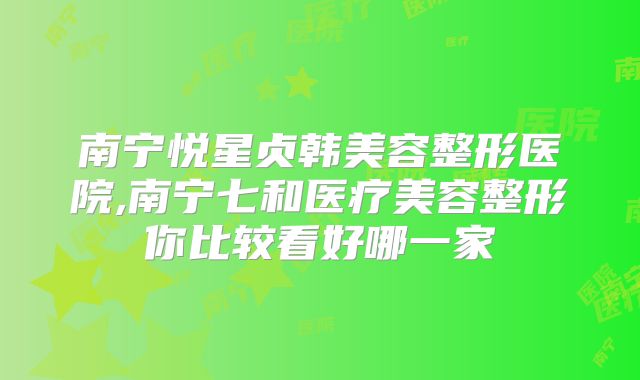 南宁悦星贞韩美容整形医院,南宁七和医疗美容整形你比较看好哪一家