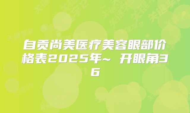 自贡尚美医疗美容眼部价格表2025年~ 开眼角36