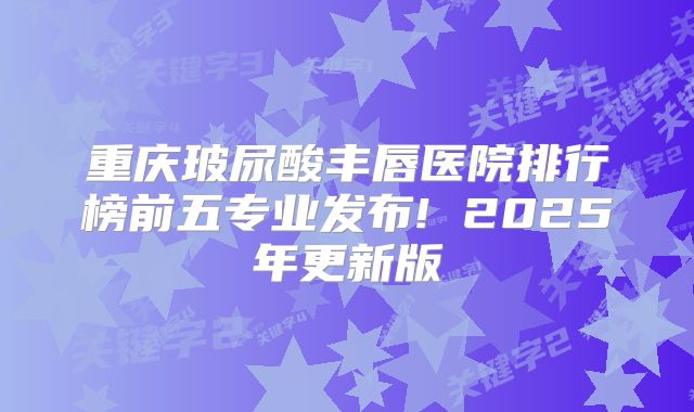 重庆玻尿酸丰唇医院排行榜前五专业发布! 2025年更新版