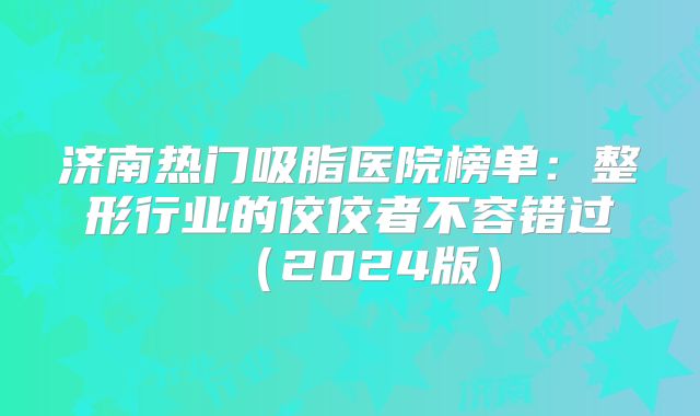 济南热门吸脂医院榜单：整形行业的佼佼者不容错过（2024版）