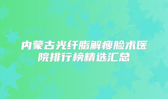 内蒙古光纤脂解瘦脸术医院排行榜精选汇总