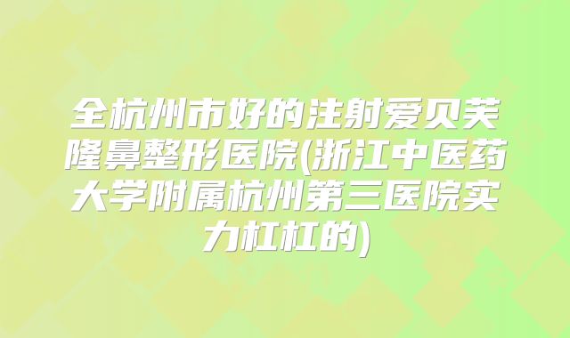 全杭州市好的注射爱贝芙隆鼻整形医院(浙江中医药大学附属杭州第三医院实力杠杠的)
