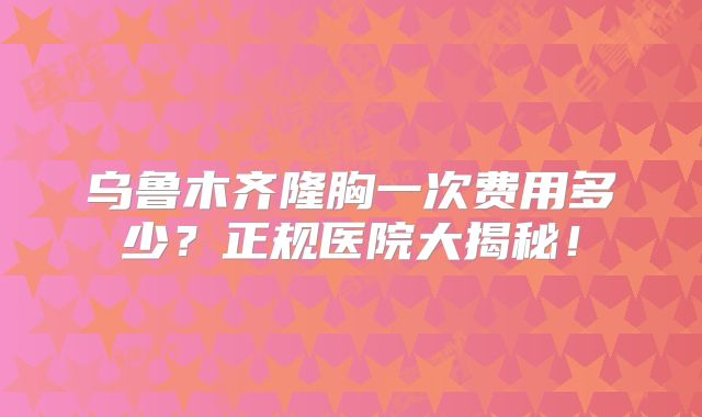 乌鲁木齐隆胸一次费用多少？正规医院大揭秘！