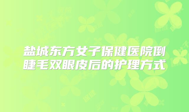盐城东方女子保健医院倒睫毛双眼皮后的护理方式