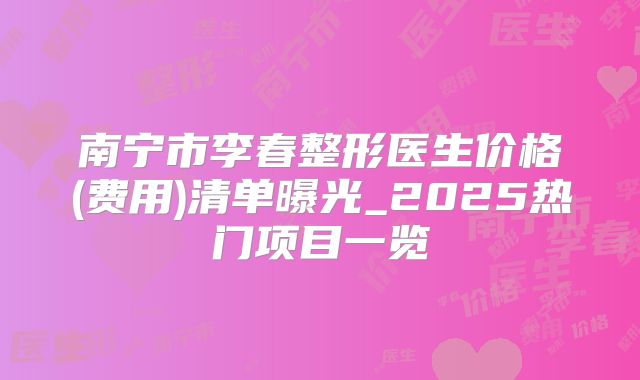南宁市李春整形医生价格(费用)清单曝光_2025热门项目一览