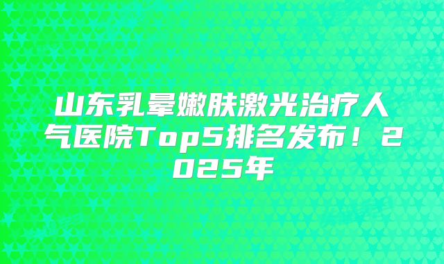 山东乳晕嫩肤激光治疗人气医院Top5排名发布！2025年
