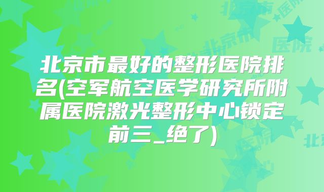 北京市最好的整形医院排名(空军航空医学研究所附属医院激光整形中心锁定前三_绝了)