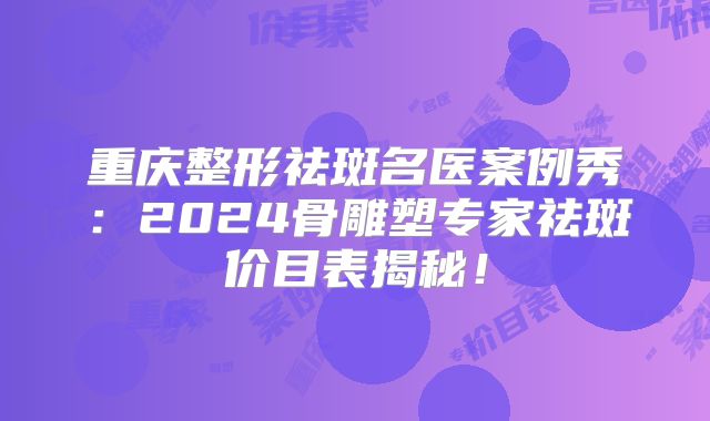 重庆整形祛斑名医案例秀：2024骨雕塑专家祛斑价目表揭秘！