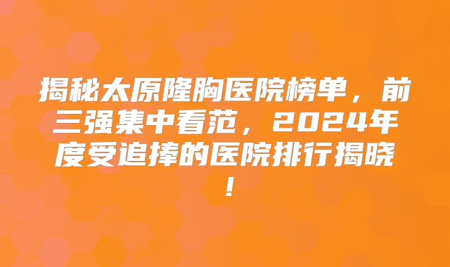 揭秘太原隆胸医院榜单，前三强集中看范，2024年度受追捧的医院排行揭晓！