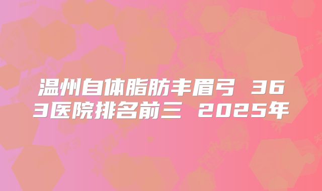 温州自体脂肪丰眉弓 363医院排名前三 2025年