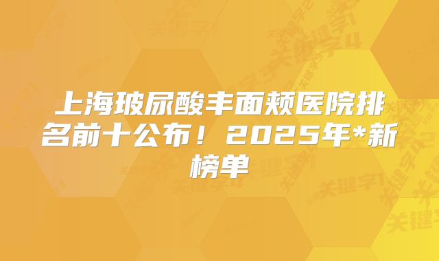 上海玻尿酸丰面颊医院排名前十公布！2025年*新榜单