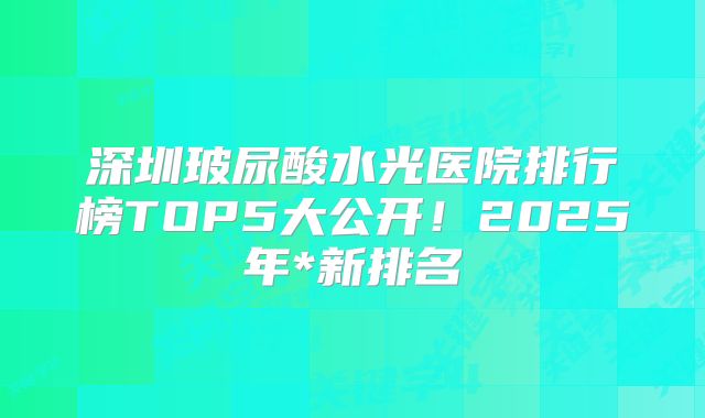 深圳玻尿酸水光医院排行榜TOP5大公开！2025年*新排名