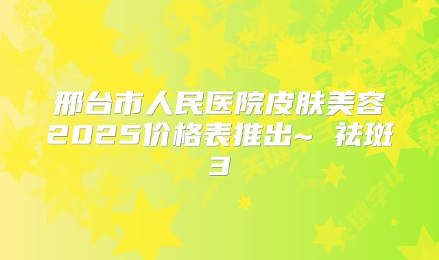 邢台市人民医院皮肤美容2025价格表推出~ 祛斑3