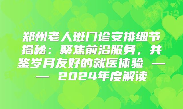 郑州老人斑门诊安排细节揭秘：聚焦前沿服务，共鉴岁月友好的就医体验 —— 2024年度解读