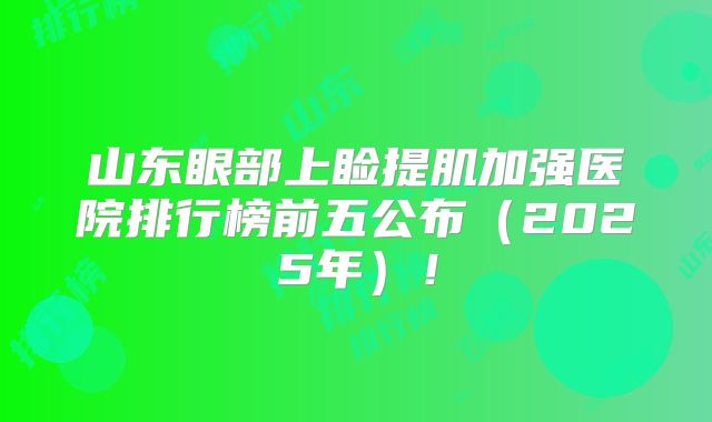山东眼部上睑提肌加强医院排行榜前五公布（2025年）！