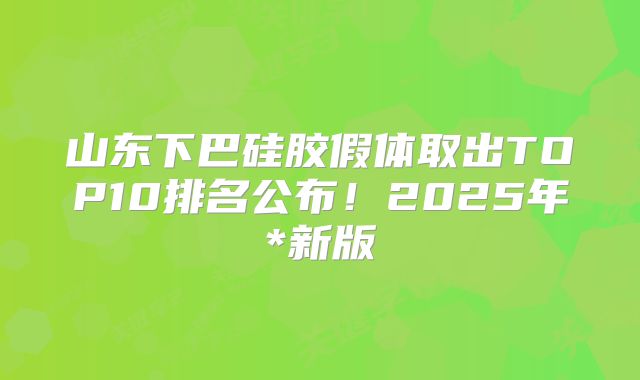 山东下巴硅胶假体取出TOP10排名公布！2025年*新版
