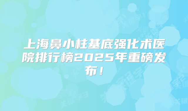 上海鼻小柱基底强化术医院排行榜2025年重磅发布！