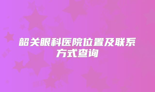 韶关眼科医院位置及联系方式查询