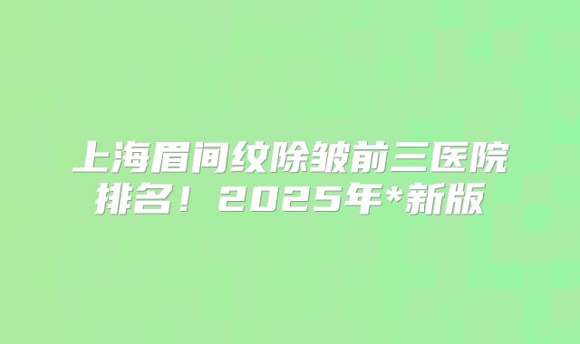 上海眉间纹除皱前三医院排名！2025年*新版