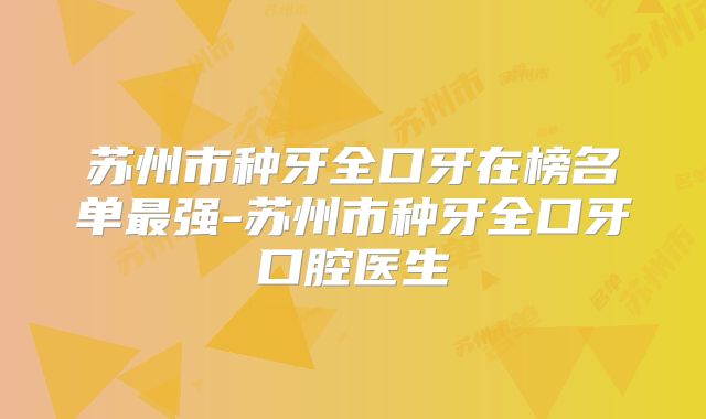 苏州市种牙全口牙在榜名单最强-苏州市种牙全口牙口腔医生
