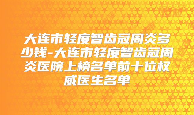 大连市轻度智齿冠周炎多少钱-大连市轻度智齿冠周炎医院上榜名单前十位权威医生名单