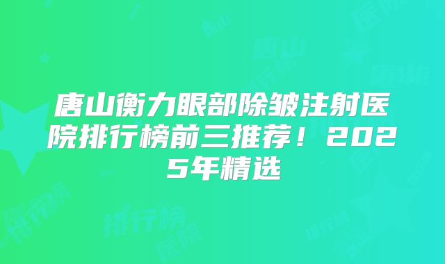 唐山衡力眼部除皱注射医院排行榜前三推荐！2025年精选