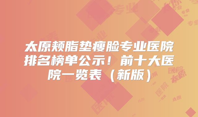 太原颊脂垫瘦脸专业医院排名榜单公示！前十大医院一览表（新版）