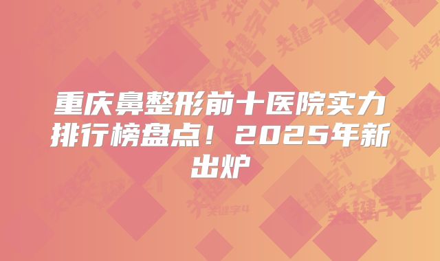 重庆鼻整形前十医院实力排行榜盘点！2025年新出炉