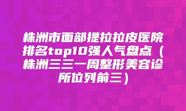 株洲市面部提拉拉皮医院排名top10强人气盘点（株洲三三一周整形美容诊所位列前三）