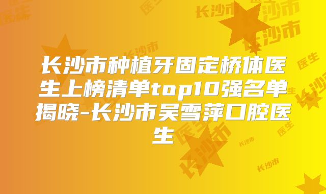 长沙市种植牙固定桥体医生上榜清单top10强名单揭晓-长沙市吴雪萍口腔医生