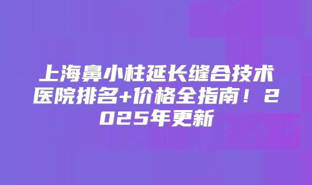 上海鼻小柱延长缝合技术医院排名+价格全指南！2025年更新